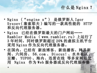 什么是 Nginx ？ Nginx (“engine x”)  是俄罗斯人 Igor Sysoev( 塞索耶夫 ) 编写的一款高性能的  HTTP  和反向代理服务器。 Nginx  已经在俄罗斯最大的门户网站──  Rambler Media （ www.rambler.ru ）上运行了 3 年时间，同时俄罗斯超过 20% 的虚拟主机平台采用 Nginx 作为反向代理服务器。 在国内，已经有 新浪博客、新浪播客、网易新闻、六间房、 56.com 、 Discuz! 、水木社区、豆瓣、 YUPOO 、海内、迅雷在线 等多家网站使用  Nginx  作为 Web 服务器或反向代理服务器。 