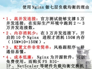 使用 Nginx 做七层负载均衡的理由 1 、高并发连接： 官方测试能够支撑 5 万并发连接，在实际生产环境中跑到 2 ～ 3 万并发连接数。 2 、内存消耗少： 在 3 万并发连接下，开启的 10 个 Nginx  进程才消耗 150M 内存（ 15M*10=150M ）。 3 、配置文件非常简单： 风格跟程序一样通俗易懂。 4 、成本低廉： Nginx 为开源软件，可以免费使用。而购买 F5 BIG-IP 、 NetScaler 等硬件负载均衡交换机则需要十多万至几十万人民币。 