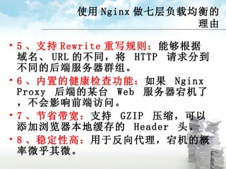 使用 Nginx 做七层负载均衡的理由 5 、支持 Rewrite 重写规则： 能够根据域名、 URL 的不同，将  HTTP  请求分到不同的后端服务器群组。 6 、内置的健康检查功能： 如果  Nginx Proxy  后端的某台  Web  服务器宕机了，不会影响前端访问。 7 、节省带宽： 支持  GZIP  压缩，可以添加浏览器本地缓存的  Header  头。 8 、稳定性高： 用于反向代理，宕机的概率微乎其微。 