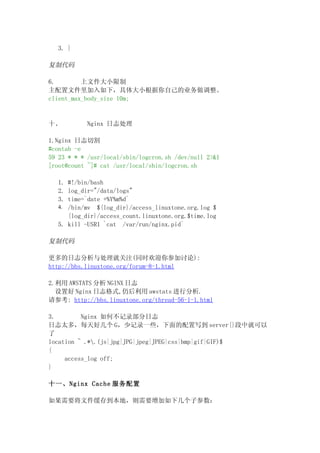 3. }

复制代码

6.        上文件大小限制
主配置文件里加入如下，具体大小根据你自己的业务做调整。
client_max_body_size 10m;


十、         Nginx 日志处理

1.Nginx 日志切割
#contab -e
59 23 * * * /usr/local/sbin/logcron.sh /dev/null 2>&1
[root@count ~]# cat /usr/local/sbin/logcron.sh

  1. #!/bin/bash
  2. log_dir="/data/logs"
  3. time=`date +%Y%m%d`
  4. /bin/mv ${log_dir}/access_linuxtone.org.log $
     {log_dir}/access_count.linuxtone.org.$time.log
  5. kill -USR1 `cat /var/run/nginx.pid`

复制代码

更多的日志分析与处理就关注(同时欢迎你参加讨论):
http://bbs.linuxtone.org/forum-8-1.html

2.利用 AWSTATS 分析 NGINX 日志
  设置好 Nginx 日志格式,仍后利用 awstats 进行分析.
请参考: http://bbs.linuxtone.org/thread-56-1-1.html

3.        Nginx 如何不记录部分日志
日志太多，每天好几个 G，少记录一些，下面的配置写到 server{}段中就可以
了
location ~ .*.(js|jpg|JPG|jpeg|JPEG|css|bmp|gif|GIF)$
{
     access_log off;
}

十一、Nginx Cache 服务配置

如果需要将文件缓存到本地，则需要增加如下几个子参数：
 