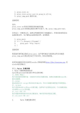 1. proxy_store on;
     2. proxy_store_access user:rw group:rw all:rw;
     3. proxy_temp_path 缓存目录;

复制代码

其中，
proxy_store on 用来启用缓存到本地的功能，
proxy_temp_path 用来指定缓存在哪个目录下，如：proxy_temp_path html;

在经过上一步配置之后，虽然文件被缓存到了本地磁盘上，但每次请求仍会向
远端拉取文件，为了避免去远端拉取文件，必须修改

     1. proxy_pass：
     2. if ( !-e $request_filename) {
     3.     proxy_pass http://mysvr;
     4. }

复制代码

即改成有条件地去执行 proxy_pass，这个条件就是当请求的文件在本地的
proxy_temp_path 指定的目录下不存在时，再向后端拉取。


更多更高级的应用可以研究 ncache,详细请参照 http://bbs.linuxtone.org 里
ncache 相关的贴子.

十二、Nginx 负载均衡
1. Nginx 负载均衡基础知识
nginx 的 upstream 目前支持 4 种方式的分配
1)、轮询（默认）
每个请求按时间顺序逐一分配到不同的后端服务器，如果后端服务器 down 掉，
能自动剔除。
2)、weight
指定轮询几率，weight 和访问比率成正比，用于后端服务器性能不均的情况。
2)、ip_hash
每个请求按访问 ip 的 hash 结果分配，这样每个访客固定访问一个后端服务器，
可以解决 session 的问题。
3)、fair（第三方）
按后端服务器的响应时间来分配请求，响应时间短的优先分配。
4)、url_hash（第三方）

2.         Nginx 负载均衡实例 1
 