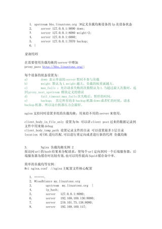 1. upstream bbs.linuxtone.org {#定义负载均衡设备的 Ip 及设备状态
  2.     server 127.0.0.1:9090 down;
  3.     server 127.0.0.1:8080 weight=2;
  4.     server 127.0.0.1:6060;
  5.     server 127.0.0.1:7070 backup;
  6. }

复制代码

在需要使用负载均衡的 server 中增加
proxy_pass http://bbs.linuxtone.org/;

每个设备的状态设置为:
a)        down 表示单前的 server 暂时不参与负载
b)        weight 默认为 1.weight 越大，负载的权重就越大。
c)        max_fails ：允许请求失败的次数默认为 1.当超过最大次数时，返
回 proxy_next_upstream 模块定义的错误
d)        fail_timeout:max_fails 次失败后，暂停的时间。
e)        backup： 其它所有的非 backup 机器 down 或者忙的时候，请求
backup 机器。所以这台机器压力会最轻。

nginx 支持同时设置多组的负载均衡，用来给不用的 server 来使用。

client_body_in_file_only 设置为 On 可以讲 client post 过来的数据记录到
文件中用来做 debug
client_body_temp_path 设置记录文件的目录 可以设置最多 3 层目录
location 对 URL 进行匹配.可以进行重定向或者进行新的代理 负载均衡


3.      Nginx 负载均衡实例 2
按访问 url 的 hash 结果来分配请求，使每个 url 定向到同一个后端服务器，后
端服务器为缓存时比较有效,也可以用作提高 Squid 缓存命中率.

简单的负载均等实例:
#vi nginx.conf //nginx 主配置文件核心配置

  1. ……….
  2. #loadblance my.linuxtone.org
  3.        upstream my.linuxtone.org {
  4.        ip_hash;
  5.        server   127.0.0.1:8080;
  6.        server   192.168.169.136:8080;
  7.        server   219.101.75.138:8080;
  8.        server   192.168.169.117;
 