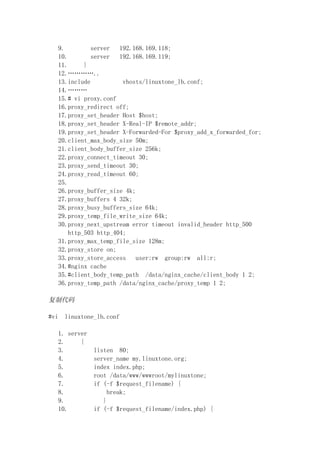 9.         server   192.168.169.118;
   10.        server   192.168.169.119;
   11.      }
   12.…………..
   13.include           vhosts/linuxtone_lb.conf;
   14.………
   15.# vi proxy.conf
   16.proxy_redirect off;
   17.proxy_set_header Host $host;
   18.proxy_set_header X-Real-IP $remote_addr;
   19.proxy_set_header X-Forwarded-For $proxy_add_x_forwarded_for;
   20.client_max_body_size 50m;
   21.client_body_buffer_size 256k;
   22.proxy_connect_timeout 30;
   23.proxy_send_timeout 30;
   24.proxy_read_timeout 60;
   25.
   26.proxy_buffer_size 4k;
   27.proxy_buffers 4 32k;
   28.proxy_busy_buffers_size 64k;
   29.proxy_temp_file_write_size 64k;
   30.proxy_next_upstream error timeout invalid_header http_500
       http_503 http_404;
   31.proxy_max_temp_file_size 128m;
   32.proxy_store on;
   33.proxy_store_access    user:rw group:rw all:r;
   34.#nginx cache
   35.#client_body_temp_path /data/nginx_cache/client_body 1 2;
   36.proxy_temp_path /data/nginx_cache/proxy_temp 1 2;

复制代码

#vi   linuxtone_lb.conf

   1. server
   2.     {
   3.          listen 80;
   4.          server_name my.linuxtone.org;
   5.          index index.php;
   6.          root /data/www/wwwroot/mylinuxtone;
   7.          if (-f $request_filename) {
   8.               break;
   9.             }
   10.         if (-f $request_filename/index.php) {
 