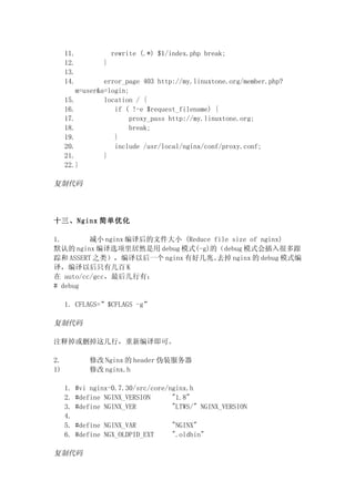 11.             rewrite (.*) $1/index.php break;
     12.         }
     13.
     14.         error_page 403 http://my.linuxtone.org/member.php?
         m=user&a=login;
     15.         location / {
     16.            if ( !-e $request_filename) {
     17.                 proxy_pass http://my.linuxtone.org;
     18.                 break;
     19.            }
     20.            include /usr/local/nginx/conf/proxy.conf;
     21.         }
     22.}

复制代码




十三、Nginx 简单优化

1.       减小 nginx 编译后的文件大小 (Reduce file size of nginx)
默认的 nginx 编译选项里居然是用 debug 模式(-g)的（debug 模式会插入很多跟
踪和 ASSERT 之类），编译以后一个 nginx 有好几兆。    去掉 nginx 的 debug 模式编
译，编译以后只有几百 K
在 auto/cc/gcc，最后几行有：
# debug

     1. CFLAGS=”$CFLAGS -g”

复制代码

注释掉或删掉这几行，重新编译即可。

2.           修改 Nginx 的 header 伪装服务器
1)           修改 nginx.h

     1.   #vi nginx-0.7.30/src/core/nginx.h
     2.   #define NGINX_VERSION      "1.8"
     3.   #define NGINX_VER          "LTWS/" NGINX_VERSION
     4.
     5.   #define NGINX_VAR           "NGINX"
     6.   #define NGX_OLDPID_EXT      ".oldbin"

复制代码
 