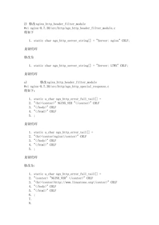 2) 修改 nginx_http_header_filter_module
#vi nginx-0.7.30/src/http/ngx_http_header_filter_module.c
将如下

  1. static char ngx_http_server_string[] = "Server: nginx" CRLF;

复制代码

修改为

  1. static char ngx_http_server_string[] = "Server: LTWS" CRLF;

复制代码

a)        修改 nginx_http_header_filter_module
#vi nginx-0.7.30/src/http/ngx_http_special_response.c
将如下：

  1.   static u_char ngx_http_error_full_tail[] =
  2.   "<hr><center>" NGINX_VER "</center>" CRLF
  3.   "</body>" CRLF
  4.   "</html>" CRLF
  5.   ;

复制代码

  1.   static u_char ngx_http_error_tail[] =
  2.   "<hr><center>nginx</center>" CRLF
  3.   "</body>" CRLF
  4.   "</html>" CRLF
  5.   ;

复制代码

修改为:

  1.   static u_char ngx_http_error_full_tail[] =
  2.   "<center> "NGINX_VER" </center>" CRLF
  3.   "<hr><center>http://www.linuxtone.org</center>" CRLF
  4.   "</body>" CRLF
  5.   "</html>" CRLF
  6.   ;
  7.
  8.
 