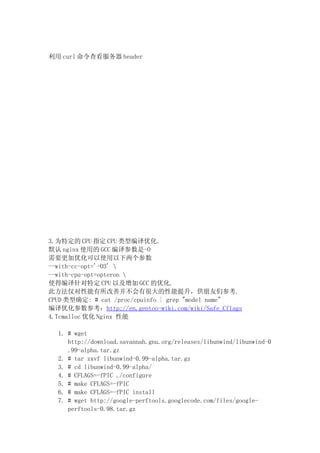 利用 curl 命令查看服务器 header




3.为特定的 CPU 指定 CPU 类型编译优化.
默认 nginx 使用的 GCC 编译参数是-O
需要更加优化可以使用以下两个参数
--with-cc-opt='-O3' 
--with-cpu-opt=opteron 
使得编译针对特定 CPU 以及增加 GCC 的优化.
此方法仅对性能有所改善并不会有很大的性能提升，供朋友们参考.
CPUD 类型确定: # cat /proc/cpuinfo | grep "model name"
编译优化参数参考：http://en.gentoo-wiki.com/wiki/Safe_Cflags
4.Tcmalloc 优化 Nginx 性能

  1. # wget
     http://download.savannah.gnu.org/releases/libunwind/libunwind-0
     .99-alpha.tar.gz
  2. # tar zxvf libunwind-0.99-alpha.tar.gz
  3. # cd libunwind-0.99-alpha/
  4. # CFLAGS=-fPIC ./configure
  5. # make CFLAGS=-fPIC
  6. # make CFLAGS=-fPIC install
  7. # wget http://google-perftools.googlecode.com/files/google-
     perftools-0.98.tar.gz
 