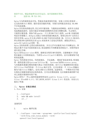 的多个 SSI，则这项处理可以并行运行，而不需要相互等待。
5)     支持 SSL 和 TLS SNI．

Nginx 专为性能优化而开发，性能是其最重要的考量, 实现上非常注重效率 。
它支持内核 Poll 模型，能经受高负载的考验, 有报告表明能支持高达 50,000
个并发连接数。
Nginx 具有很高的稳定性。       其它 HTTP 服务器，当遇到访问的峰值，或者有人恶意
发起慢速连接时，也很可能会导致服务器物理内存耗尽频繁交换，失去响应，
只能重启服务器。例如当前 apache 一旦上到 200 个以上进程，web 响 应速度就
明显非常缓慢了。而 Nginx 采取了分阶段资源分配技术，使得它的 CPU 与内存占
用率非常低。     nginx 官方表示保持 10,000 个没有活动的连 接，它只占 2.5M 内存，
所以类似 DOS 这样的攻击对 nginx 来说基本上是毫无用处的。就稳定性而言,
nginx 比 lighthttpd 更胜一筹。
Nginx 支持热部署。     它的启动特别容易, 并且几乎可以做到 7*24 不间断运行，即
使运行数个月也不需要重新启动。             你还能够在不间断服务的情况下，对软件版本
进行进行升级。
Nginx 采用 master-slave 模型, 能够充分利用 SMP 的优势，且能够减少工作进
程在磁盘 I/O 的阻塞延迟。当采用 select()/poll()调用时，还可以限制每个进
程的连接数。
Nginx 代码质量非常高，代码很规范， 手法成熟， 模块扩展也很容易。                     特别值
得一提的是强大的 Upstream 与 Filter 链。 Upstream 为诸如 reverse proxy,
与其他服务器通信模块的编写奠定了很好的基础。而 Filter 链最酷的部分就是
各个 filter 不必等待前一个 filter 执行完毕。它可以把前一个 filter 的输出
做为当前 filter 的输入，这有点像 Unix 的管线。这意味着，一个模块可以开始
压缩从后端服务器发送过来的请求，且可以在模块接收 完后端服务器的整个请
求之前把压缩流转向客户端。
Nginx 采用了一些 os 提供的最新特性如对 sendfile (Linux 2.2+)，accept-
filter (FreeBSD 4.1+)，TCP_DEFER_ACCEPT (Linux 2.4+) 的支持，从而大大
提高了性能

二、 Nginx 安装及调试
1、Pcre 安装

     1. ./configure
     2.   make && make install
     3.   cd ../

复制代码

2.         nginx 编译安装

     1. ./configure --user=www --group=www --prefix=/usr/local/nginx/
       --with-http_stub_status_module --with-
       openssl=/usr/local/openssl
 