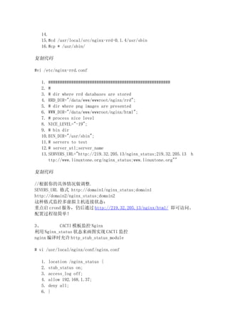 14.
   15.#cd /usr/local/src/nginx-rrd-0.1.4/usr/sbin
   16.#cp * /usr/sbin/

复制代码

#vi /etc/nginx-rrd.conf

   1. #####################################################
   2. #
   3. # dir where rrd databases are stored
   4. RRD_DIR="/data/www/wwwroot/nginx/rrd";
   5. # dir where png images are presented
   6. WWW_DIR="/data/www/wwwroot/nginx/html";
   7. # process nice level
   8. NICE_LEVEL="-19";
   9. # bin dir
   10.BIN_DIR="/usr/sbin";
   11.# servers to test
   12.# server_utl;server_name
   13.SERVERS_URL="http://219.32.205.13/nginx_status;219.32.205.13   h
      ttp://www.linuxtone.org/nginx_status;www.linuxtone.org""

复制代码

//根据你的具体情况做调整.
SEVERS_URL 格式 http://domain1/nginx_status;domain1
http://domain2/nginx_status;domain2
这种格式监控多虚拟主机连接状态：
重点启 crond 服务，仍后通过 http://219.32.205.13/nginx/html/ 即可访问。
配置过程很简单！

3、        CACTI 模板监控 Nginx
利用 Nginx_status 状态来画图实现 CACTI 监控
nginx 编译时允许 http_stub_status_module

# vi /usr/local/nginx/conf/nginx.conf

   1.   location /nginx_status {
   2.   stub_status on;
   3.   access_log off;
   4.   allow 192.168.1.37;
   5.   deny all;
   6.   }
 