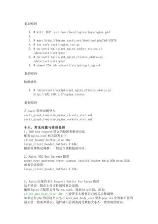 复制代码

  1.   # kill -HUP `cat /usr/local/nginx/logs/nginx.pid`
  2.
  3. # wget http://forums.cacti.net/download.php?id=12676
  4. # tar xvfz cacti-nginx.tar.gz
  5. # cp cacti-nginx/get_nginx_socket_status.pl
     /data/cacti/scripts/
  6. # cp cacti-nginx/get_nginx_clients_status.pl
     /data/cacti/scripts/
  7. # chmod 755 /data/cacti/scripts/get_nginx*

复制代码

检测插件

  1. # /data/cacti/scripts/get_nginx_clients_status.pl
     http://192.168.1.37/nginx_status

复制代码

在 cacti 管理面板导入
cacti_graph_template_nginx_clients_stat.xml
cacti_graph_template_nginx_sockets_stat.xml

十六、常见问题与错误处理
1、400 bad request 错误的原因和解决办法
配置 nginx.conf 相关设置如下.
client_header_buffer_size 16k;
large_client_header_buffers 4 64k;
根据具体情况调整，一般适当调整值就可以。

2、Nginx 502 Bad Gateway 错误
proxy_next_upstream error timeout invalid_header http_500 http_503;
或者尝试设置:
large_client_header_buffers 4 32k;


3、Nginx 出现的 413 Request Entity Too Large 错误
这个错误一般在上传文件的时候会出现，
编辑 Nginx 主配置文件 Nginx.conf，找到 http{}段，添加
client_max_body_size 10m; //设置多大根据自己的需求作调整.
如果运行 php 的话这个大小 client_max_body_size 要和 php.ini 中的如下值的
最大值一致或者稍大，这样就不会因为提交数据大小不一致出现的错误。
 