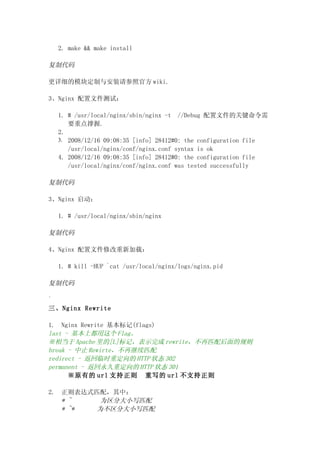 2. make && make install

复制代码

更详细的模块定制与安装请参照官方 wiki.

3、Nginx 配置文件测试：

     1. # /usr/local/nginx/sbin/nginx -t //Debug 配置文件的关键命令需
        要重点撑握.
     2.
     3. 2008/12/16 09:08:35 [info] 28412#0: the configuration file
        /usr/local/nginx/conf/nginx.conf syntax is ok
     4. 2008/12/16 09:08:35 [info] 28412#0: the configuration file
        /usr/local/nginx/conf/nginx.conf was tested successfully

复制代码

3、Nginx 启动：

     1. # /usr/local/nginx/sbin/nginx

复制代码

4、Nginx 配置文件修改重新加载：

     1. # kill -HUP `cat /usr/local/nginx/logs/nginx.pid

复制代码

`
三、Nginx Rewrite

1. Nginx Rewrite 基本标记(flags)
last - 基本上都用这个 Flag。
※相当于 Apache 里的[L]标记，表示完成 rewrite，不再匹配后面的规则
break - 中止 Rewirte，不再继续匹配
redirect - 返回临时重定向的 HTTP 状态 302
permanent - 返回永久重定向的 HTTP 状态 301
      ※原有的 url 支持正则 重写的 url 不支持正则

2.    正则表达式匹配，其中：
      * ~    为区分大小写匹配
      * ~*  为不区分大小写匹配
 