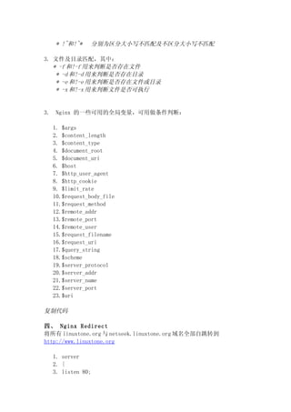 * !~和!~*    分别为区分大小写不匹配及不区分大小写不匹配

3. 文件及目录匹配，其中：
   * -f 和!-f 用来判断是否存在文件
    * -d 和!-d 用来判断是否存在目录
    * -e 和!-e 用来判断是否存在文件或目录
    * -x 和!-x 用来判断文件是否可执行


3.    Nginx 的一些可用的全局变量，可用做条件判断：

     1. $args
     2. $content_length
     3. $content_type
     4. $document_root
     5. $document_uri
     6. $host
     7. $http_user_agent
     8. $http_cookie
     9. $limit_rate
     10.$request_body_file
     11.$request_method
     12.$remote_addr
     13.$remote_port
     14.$remote_user
     15.$request_filename
     16.$request_uri
     17.$query_string
     18.$scheme
     19.$server_protocol
     20.$server_addr
     21.$server_name
     22.$server_port
     23.$uri

复制代码

四、 Nginx Redirect
将所有 linuxtone.org 与 netseek.linuxtone.org 域名全部自跳转到
http://www.linuxtone.org

     1. server
     2. {
     3. listen 80;
 