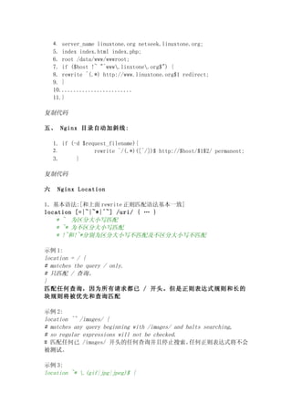 4. server_name linuxtone.org netseek.linuxtone.org;
    5. index index.html index.php;
    6. root /data/www/wwwroot;
    7. if ($host !~ "^www.linxtone.org$") {
    8. rewrite ^(.*) http://www.linuxtone.org$1 redirect;
    9. }
    10.........................
    11.}

复制代码

五、 Nginx 目录自动加斜线:

    1. if (-d $request_filename){
    2.            rewrite ^/(.*)([^/])$ http://$host/$1$2/ permanent;
    3.      }

复制代码

六    Nginx Location

1．基本语法:[和上面 rewrite 正则匹配语法基本一致]
location [=|~|~*|^~] /uri/ { … }
   * ~ 为区分大小写匹配
   * ~* 为不区分大小写匹配
   * !~和!~*分别为区分大小写不匹配及不区分大小写不匹配

示例 1:
location = / {
# matches the query / only.
# 只匹配 / 查询。
}
匹配任何查询，因为所有请求都已 / 开头。但是正则表达式规则和长的
块规则将被优先和查询匹配

示例 2:
location ^~ /images/ {
# matches any query beginning with /images/ and halts searching,
# so regular expressions will not be checked.
# 匹配任何已 /images/ 开头的任何查询并且停止搜索。                  任何正则表达式将不会
被测试。

示例 3:
location ~* .(gif|jpg|jpeg)$ {
 
