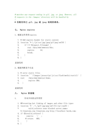 # matches any request ending in gif, jpg, or jpeg. However, all
# requests to the /images/ directory will be handled by
}
# 匹配任何已 gif、jpg 或 jpeg 结尾的请求。


七、 Nginx expires

1．根据文件类型 expires

     1. # Add expires header for static content
     2. location ~* .(js|css|jpg|jpeg|gif|png|swf)$ {
     3.     if (-f $request_filename) {
     4.        root /data/www/wwwroot/bbs;
     5.        expires      1d;
     6.        break;
     7.     }
     8. }

复制代码

2、根据判断某个目录

     1. # serve static files
     2. location ~ ^/(images|javascript|js|css|flash|media|static)/   {
     3. root    /data/www/wwwroot/down;
     4.         expires 30d;
     5.   }

复制代码

八、      Nginx 防盗链

1.         针对不同的文件类型

     1. #Preventing hot linking of images and other file types
     2. location ~* ^.+.(gif|jpg|png|swf|flv|rar|zip)$ {
     3.         valid_referers none blocked server_names
        *.linuxtone.org linuxtone.org http://localhost baidu.com;
     4. if ($invalid_referer) {
     5.       rewrite   ^/   ;
     6.      # return   403;
     7.       }
     8. }
 
