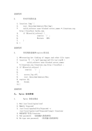 复制代码

2.         针对不同的目录

     1. location /img/ {
     2.     root /data/www/wwwroot/bbs/img/;
     3.     valid_referers none blocked server_names *.linuxtone.org
        http://localhost baidu.com;
     4.     if ($invalid_referer) {
     5.                    rewrite ^/ ;
     6.                    #return   403;
     7.     }
     8. }

复制代码

3.         同实现防盗链和 expires 的方法

     1. #Preventing hot linking of images and other file types
     2. location ~* ^.+.(gif|jpg|png|swf|flv|rar|zip)$ {
     3.          valid_referers none blocked server_names
         *.linuxtone.org linuxtone.org http://localhost ;
     4. if ($invalid_referer) {
     5.        rewrite   ^/   ;
     6.                       }
     7.       access_log off;
     8.       root /data/www/wwwroot/bbs;
     9. expires 1d;
     10.      break;
     11.}

复制代码

九、 Nginx 访问控制

1.         Nginx 身份证验证

     1. #cd /usr/local/nginx/conf
     2. #mkdir htpasswd
     3. /usr/local/apache2/bin/htpasswd -c
        /usr/local/nginx/conf/htpasswd/tongji linuxtone
     4. #添加用户名为 linuxtone
     5. New password:   (此处输入你的密码)
     6. Re-type new password:   (再次输入你的密码)
 