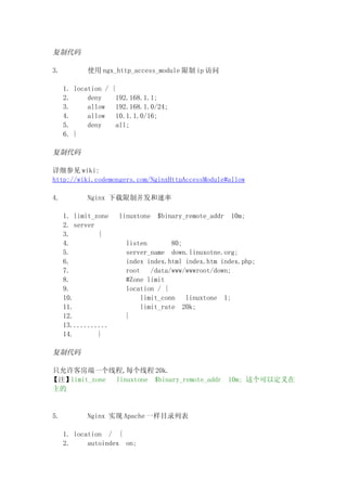 复制代码

3.          使用 ngx_http_access_module 限制 ip 访问

     1. location / {
     2.     deny     192.168.1.1;
     3.     allow    192.168.1.0/24;
     4.     allow    10.1.1.0/16;
     5.     deny     all;
     6. }

复制代码

详细参见 wiki:
http://wiki.codemongers.com/NginxHttpAccessModule#allow

4.          Nginx 下载限制并发和速率

     1. limit_zone   linuxtone   $binary_remote_addr   10m;
     2. server
     3.        {
     4.                listen        80;
     5.                server_name down.linuxotne.org;
     6.                index index.html index.htm index.php;
     7.                root    /data/www/wwwroot/down;
     8.                #Zone limit
     9.                location / {
     10.                    limit_conn   linuxtone 1;
     11.                    limit_rate 20k;
     12.               }
     13...........
     14.       }

复制代码

只允许客房端一个线程,每个线程 20k.
【注】limit_zone linuxtone $binary_remote_addr            10m; 这个可以定义在
主的


5.          Nginx 实现 Apache 一样目录列表

     1. location / {
     2.     autoindex on;
 