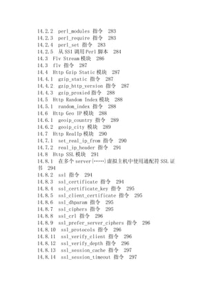 14.2.2 perl_modules 指令 283
14.2.3 perl_require 指令 283
14.2.4 perl_set 指令 283
14.2.5 从 SSI 调用 Perl 脚本 284
14.3 Flv Stream 模块 286
14.3 flv 指令 287
14.4 Http Gzip Static 模块 287
14.4.1 gzip_static 指令 287
14.4.2 gzip_http_version 指令 287
14.4.3 gzip_proxied 指令 288
14.5 Http Random Index 模块 288
14.5.1 random_index 指令 288
14.6 Http Geo IP 模块 288
14.6.1 geoip_country 指令 289
14.6.2 geoip_city 模块 289
14.7 Http RealIp 模块 290
14.7.1 set_real_ip_from 指令 290
14.7.2 real_ip_header 指令 291
14.8 Http SSL 模块 291
14.8.1 在多个 server{……}虚拟主机中使用通配符 SSL 证
书 294
14.8.2 ssl 指令 294
14.8.3 ssl_certificate 指令 294
14.8.4 ssl_certificate_key 指令 295
14.8.5 ssl_client_certificate 指令 295
14.8.6 ssl_dhparam 指令 295
14.8.7 ssl_ciphers 指令 295
14.8.8 ssl_crl 指令 296
14.8.9 ssl_prefer_server_ciphers 指令 296
14.8.10 ssl_protocols 指令 296
14.8.11 ssl_verify_client 指令 296
14.8.12 ssl_verify_depth 指令 296
14.8.13 ssl_session_cache 指令 297
14.8.14 ssl_session_timeout 指令 297
 