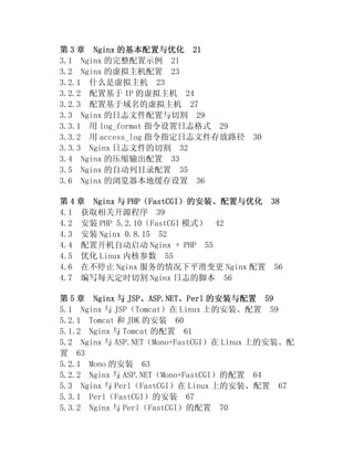 第 3 章 Nginx 的基本配置与优化 21
3.1 Nginx 的完整配置示例 21
3.2 Nginx 的虚拟主机配置 23
3.2.1 什么是虚拟主机 23
3.2.2 配置基于 IP 的虚拟主机 24
3.2.3 配置基于域名的虚拟主机 27
3.3 Nginx 的日志文件配置与切割 29
3.3.1 用 log_format 指令设置日志格式 29
3.3.2 用 access_log 指令指定日志文件存放路径       30
3.3.3 Nginx 日志文件的切割 32
3.4 Nginx 的压缩输出配置 33
3.5 Nginx 的自动列目录配置 35
3.6 Nginx 的浏览器本地缓存设置 36

第 4 章 Nginx 与 PHP（FastCGI）的安装、配置与优化 38
4.1 获取相关开源程序 39
4.2 安装 PHP 5.2.10（FastCGI 模式） 42
4.3 安装 Nginx 0.8.15 52
4.4 配置开机自动启动 Nginx + PHP 55
4.5 优化 Linux 内核参数 55
4.6 在不停止 Nginx 服务的情况下平滑变更 Nginx 配置 56
4.7 编写每天定时切割 Nginx 日志的脚本 56

第 5 章 Nginx 与 JSP、ASP.NET、Perl 的安装与配置 59
5.1 Nginx 与 JSP（Tomcat）在 Linux 上的安装、配置 59
5.2.1 Tomcat 和 JDK 的安装 60
5.1.2 Nginx 与 Tomcat 的配置 61
5.2 Nginx 与 ASP.NET（Mono+FastCGI）在 Linux 上的安装、配
置 63
5.2.1 Mono 的安装 63
5.2.2 Nginx 与 ASP.NET（Mono+FastCGI）的配置 64
5.3 Nginx 与 Perl（FastCGI）在 Linux 上的安装、配置 67
5.3.1 Perl（FastCGI）的安装 67
5.3.2 Nginx 与 Perl（FastCGI）的配置 70
 
