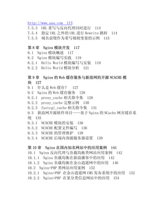 http://www.aaa.com 113
7.5.3 URL 重写与反向代理同时进行 114
7.5.4 指定 URL 之外的 URL 进行 Rewrite 跳转 114
7.5.5 域名前缀作为重写规则变量的示例 115

第 8 章 Nginx 模块开发 117
8.1 Nginx 模块概述 117
8.2 Nginx 模块编写实践 119
8.2.1 Hello World 模块编写与安装    119
8.2.2 Hello World 模块分析 121

第 9 章 Nginx 的 Web 缓存服务与新浪网的开源 NCACHE 模
块 127
9.1 什么是 Web 缓存？ 127
9.2 Nginx 的 Web 缓存服务 128
9.2.1 proxy_cache 相关指令集 128
9.2.2 proxy_cache 完整示例 130
9.2.3 fastcgi_cache 相关指令集 131
9.3 新浪网开源软件项目——基于 Nginx 的 NCache 网页缓存系
统 135
9.3.1 NCACHE 模块的安装 136
9.3.2 NCACHE 配置文件编写 136
9.3.3 NCACHE 的管理维护 138
9.3.4 NCACHE 后端内容源服务器设置 139

第 10 章 Nginx 在国内知名网站中的应用案例 141
10.1 Nginx 反向代理与负载均衡类网站应用案例 142
10.1.1 Nginx 负载均衡在新浪播客中的应用 142
10.1.2 Nginx 负载均衡在金山逍遥网中的应用 146
10.2 Nginx+PHP 类网站应用案例 152
10.2.1 Nginx+PHP 在金山逍遥网 CMS 发布系统中的应用     152
10.2.2 Nginx+PHP 在某分类信息网站中的应用 154
 
