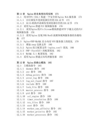 第 11 章 Nginx 的非典型应用实例 171
11.1 用 HTTPS（SSL）构建一个安全的 Nginx Web 服务器 171
11.1.1 自行颁发不受浏览器信任的 SSL 证书 171
11.1.2 向 CA 机构申请颁发受浏览器信任的 SSL 证书 174
11.2 采用 Nginx 搭建 FLV 视频服务器 176
11.2.1 采用 Nginx 的 Flv Stream 模块搭建 HTTP 下载方式的 FLV
视频服务器 176
11.2.2 采用 Nginx 实现 FMS/Red5 流媒体视频服务器的负载均
衡 177
11.3 Nginx+PHP+MySQL 在小内存 VPS 服务器上的优化 179
11.3.1 增加 swap 交换文件 180
11.3.2 Nginx 的主配置文件（nginx.conf）优化 180
11.3.3 PHP（FastCGI）的配置优化 182
11.3.4 MySQL 5.1 配置优化 182
11.4 采用 Nginx 搭建正向代理服务器 184

第 12 章 Nginx 的核心模块 185
12.1 主模块指令 185
12.1.1 daemon 指令 185
12.1.2 env 指令 186
12.1.3 debug_points 指令 186
12.1.4 error_log 指令 186
12.1.5 log_not_found 指令 187
12.1.6 include 指令 188
12.1.7 lock_file 指令 188
12.1.8 master_process 指令 188
12.1.9 pid 指令 189
12.1.10 ssl_engine 指令 189
12.1.11 timer_resolution 指令 189
12.1.12 try_files 指令 189
12.1.13 user 指令 191
12.1.14 worker_cpu_affinity 指令 191
12.1.15 worker_priority 指令 192
12.1.16 worker_processes 指令 192
 