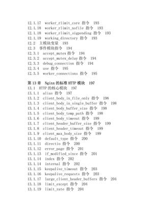 12.1.17 worker_rlimit_core 指令 193
12.1.18 worker_rlimit_nofile 指令 193
12.1.18 worker_rlimit_sigpending 指令 193
12.1.19 working_directory 指令 193
12.2 主模块变量 193
12.3 事件模块指令 194
12.3.1 accept_mutex 指令 194
12.3.2 accept_mutex_delay 指令 194
12.3.3 debug_connection 指令 194
12.3.4 use 指令 195
12.3.5 worker_connections 指令 195

第 13 章 Nginx 的标准 HTTP 模块 197
13.1 HTTP 的核心模块 197
13.1.1 alias 指令 197
13.1.2 client_body_in_file_only 指令 198
13.1.3 client_body_in_single_buffer 指令 198
13.1.4 client_body_buffer_size 指令 198
13.1.5 client_body_temp_path 指令 198
13.1.6 client_body_timeout 指令 199
13.1.7 client_header_buffer_size 指令 199
13.1.8 client_header_timeout 指令 199
13.1.9 client_max_body_size 指令 199
13.1.10 default_type 指令 200
13.1.11 directio 指令 200
13.1.12 error_page 指令 201
13.1.13 if_modified_since 指令 201
13.1.14 index 指令 202
13.1.14 internal 指令 202
13.1.15 keepalive_timeout 指令 203
13.1.16 keepalive_requests 指令 203
13.1.17 large_client_header_buffers 指令 204
13.1.18 limit_except 指令 204
13.1.19 limit_rate 指令 204
 
