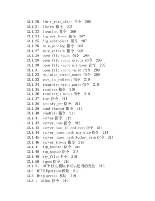 13.1.20 limit_rate_after 指令 205
13.1.21 listen 指令 205
13.1.22 location 指令 206
13.1.24 log_not_found 指令 207
13.1.25 log_subrequest 指令 207
13.1.26 msie_padding 指令 208
13.1.27 msie_refresh 指令 208
13.1.28 open_file_cache 指令 208
13.1.29 open_file_cache_errors 指令 209
13.1.30 open_file_cache_min_uses 指令 209
13.1.31 open_file_cache_valid 指令 209
13.1.32 optimize_server_names 指令 209
13.1.33 port_in_redirect 指令 210
13.1.34 recursive_error_pages 指令 210
13.1.35 resolver 指令 210
13.1.36 resolver_timeout 指令 210
13.1.37 root 指令 211
13.1.38 satisfy_any 指令 211
13.1.39 send_timeout 指令 211
13.1.40 sendfile 指令 211
13.1.41 server 指令 212
13.1.42 server_name 指令 212
13.1.43 server_name_in_redirect 指令 214
13.1.44 server_names_hash_max_size 指令 214
13.1.45 server_names_hash_bucket_size 指令 214
13.1.46 server_tokens 指令 215
13.1.47 tcp_nodelay 指令 215
13.1.48 tcp_nopush 指令 215
13.1.49 try_files 指令 215
13.1.50 types 指令 216
13.1.51 HTTP 核心模块中可以使用的变量 216
13.2 HTTP Upstream 模块 219
13.3 Http Access 模块 219
13.3.1 allow 指令 219
 