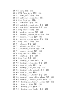 13.3.2 deny 指令 219
13.4 HTTP Auth Basic 模块 220
13.4.1 auth_basic 指令 220
13.4.2 auth_basic_user_file 221
13.5 Http Autoindex 模块 221
13.5.1 autoindex 指令 221
13.5.2 autoindex_exact_size 指令 222
13.5.3 autoindex_localtime 指令 222
13.6 Http Browser 模块 222
13.6.1 ancient_browser 指令 223
13.6.2 ancient_browser_value 指令 223
13.6.3 modern_browser 指令 223
13.6.4 modern_browser_value 指令 225
13.7 Http Charset 模块 226
13.7.1 charset 指令 226
13.7.2 charset_map 指令 226
13.7.3 override_charset 指令 228
13.7.4 source_charset 指令 228
13.8 Http Empty Gif 模块 228
13.8.1 empty_gif 指令 228
13.9 Http Fcgi 模块 228
13.9.1 fastcgi_buffers 指令 229
13.9.2 fastcgi_buffer_size 指令 230
13.9.3 fastcgi_cache 指令 230
13.9.4 fastcgi_cache_key 指令 230
13.9.5 fastcgi_cache_methods 指令 230
13.9.6 fastcgi_index 指令 231
13.9.7 fastcgi_hide_header 指令 231
13.9.8 fastcgi_ignore_client_abort 指令 231
13.9.9 fastcgi_intercept_errors 指令 231
13.9.10 fastcgi_max_temp_file_size 指令 232
13.9.11 fastcgi_param 指令 232
13.9.12 fastcgi_pass 指令 233
13.9.13 fastcgi_pass_header 指令 234
 