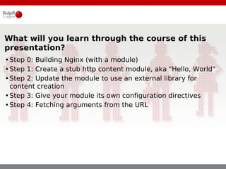 What will you learn through the course of this
presentation?
•Step 0: Building Nginx (with a module)
•Step 1: Create a stub http content module, aka "Hello, World"
•Step 2: Update the module to use an external library for
 content creation
•Step 3: Give your module its own configuration directives
•Step 4: Fetching arguments from the URL
 