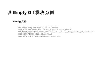 以 Empty Gif 模块为例
  config 文件

     ngx_addon_name=ngx_http_circle_gif_module
     HTTP_MODULES="$HTTP_MODULES ngx_http_circle_gif_module"
     NGX_ADDON_SRCS="$NGX_ADDON_SRCS $ngx_addon_dir/ngx_http_circle_gif_module.c"
     CORE_LIBS="$CORE_LIBS -lMagickWand"
     CFLAGS="$CFLAGS `MagickWand-config --cflags`"
 