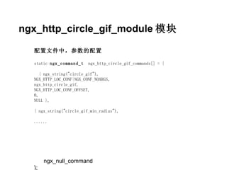 ngx_http_circle_gif_module 模块

  配置文件中，参数的配置

  static ngx_command_t    ngx_http_circle_gif_commands[] = {

     { ngx_string("circle_gif"),
  NGX_HTTP_LOC_CONF|NGX_CONF_NOARGS,
  ngx_http_circle_gif,
  NGX_HTTP_LOC_CONF_OFFSET,
  0,
  NULL },

  { ngx_string("circle_gif_min_radius"),

  ......




       ngx_null_command
  };
 