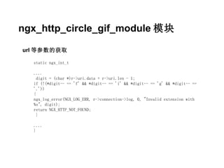 ngx_http_circle_gif_module 模块

url 等参数的获取

  static ngx_int_t

  ....
    digit = (char *)r->uri.data + r->uri.len - 1;
  if (!(*digit-- == 'f' && *digit-- == 'i' && *digit-- == 'g' && *digit-- ==
  '.'))
  {
  ngx_log_error(NGX_LOG_ERR, r->connection->log, 0, "Invalid extension with
  %s", digit);
  return NGX_HTTP_NOT_FOUND;
    }

  ....
  }
 