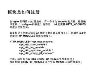 模块是如何注册

在 nginx 代码的 auto 目录中，有一个名为 sources 的文件，根据编
译选项（ configure 的参数）的不同， m4 宏变量 HTTP_MODULES
的值会发生变化：

如果指定了使用 empty gif 模块（默认就是使用了），则最终 m4 宏
变量 HTTP_MODULES 的值可能如下：

HTTP_MODULES="ngx_http_module /
      ngx_http_core_module /
      ngx_http_log_module /
      ngx_http_upstream_module /
      ngx_http_empty_gif_module "

注意：这里的 ngx_http_empty_gif_module 字符串对应了
ngx_http_empty_gif_module.c 文件中的 Module 主结构变量名。
 