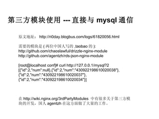第三方模块使用 --- 直接与 mysql 通信

  原文地址： http://ri0day.blogbus.com/logs/61820056.html

  需要的模块是 ( 两位中国人写的 ,taobao 的 ):
  http://github.com/chaoslawful/drizzle-nginx-module
  http://github.com/agentzh/rds-json-nginx-module

  [root@localhost conf]# curl http://127.0.0.1/mysql?2
  [{"id":2,"num":null},{"id":2,"num":"430922198610020038"},
  {"id":2,"num":"430922198610020037"},
  {"id":2,"num":"430922198610020034"}]



  在 http://wiki.nginx.org/3rdPartyModules 中有很多关于第三方模
  块的开发，国人 agentzh 在这方面做了大量的工作。
 