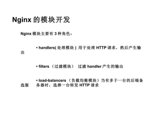 Nginx 的模块开发
 Nginx 模块主要有 3 种角色：


      • handlers( 处理模块 ) 用于处理 HTTP 请求，然后产生输
 出


      • filters （过滤模块） 过滤 handler 产生的输出


      • load-balancers （负载均衡模块）当有多于一台的后端备
 选服   务器时，选择一台转发 HTTP 请求
 