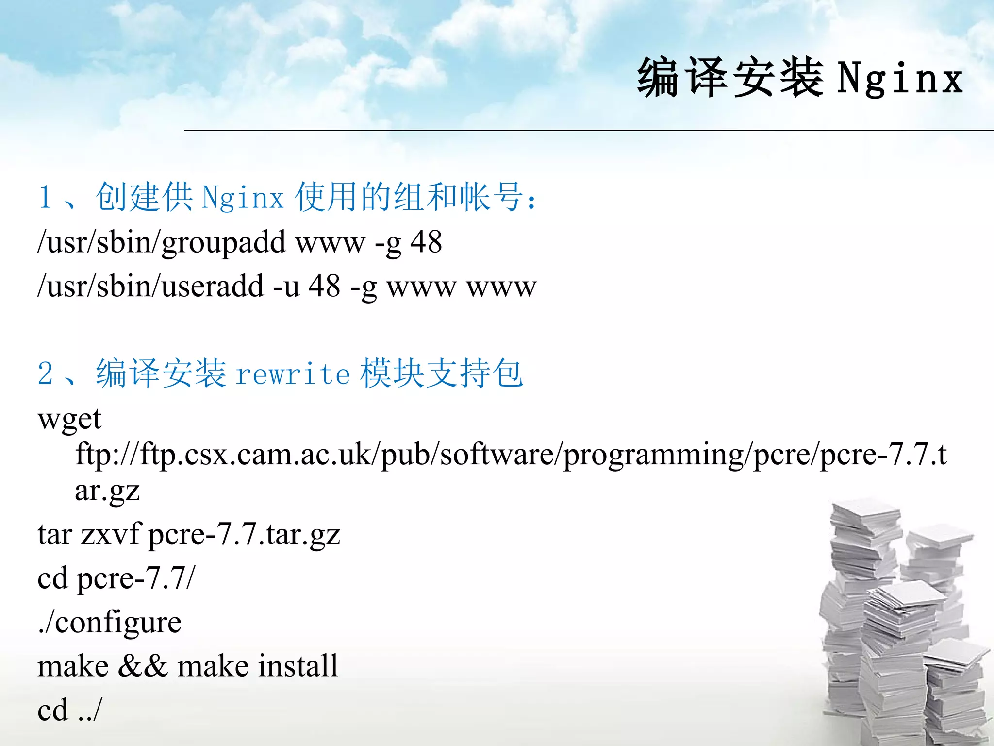 编译安装 Nginx 1 、创建供 Nginx 使用的组和帐号： /usr/sbin/groupadd www -g 48 /usr/sbin/useradd -u 48 -g www www 2 、编译安装 rewrite 模块支持包 wget ftp://ftp.csx.cam.ac.uk/pub/software/programming/pcre/pcre-7.7.tar.gz tar zxvf pcre-7.7.tar.gz cd pcre-7.7/ ./configure make && make install cd ../ 