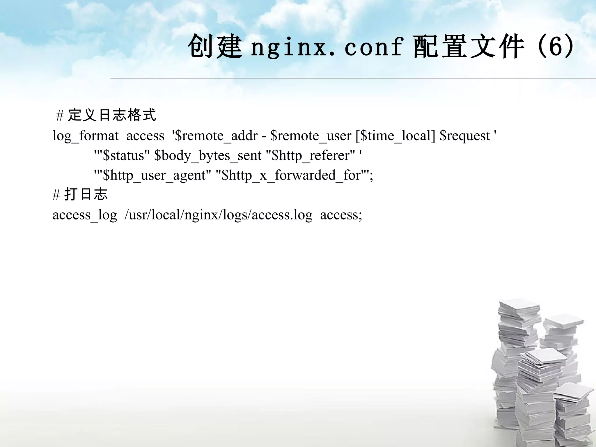 创建 nginx.conf 配置文件 (6) # 定义日志格式 log_format  access  '$remote_addr - $remote_user [$time_local] $request ' '&quot;$status&quot; $body_bytes_sent &quot;$http_referer&quot; ' '&quot;$http_user_agent&quot; &quot;$http_x_forwarded_for&quot;'; # 打日志 access_log  /usr/local/nginx/logs/access.log  access; 