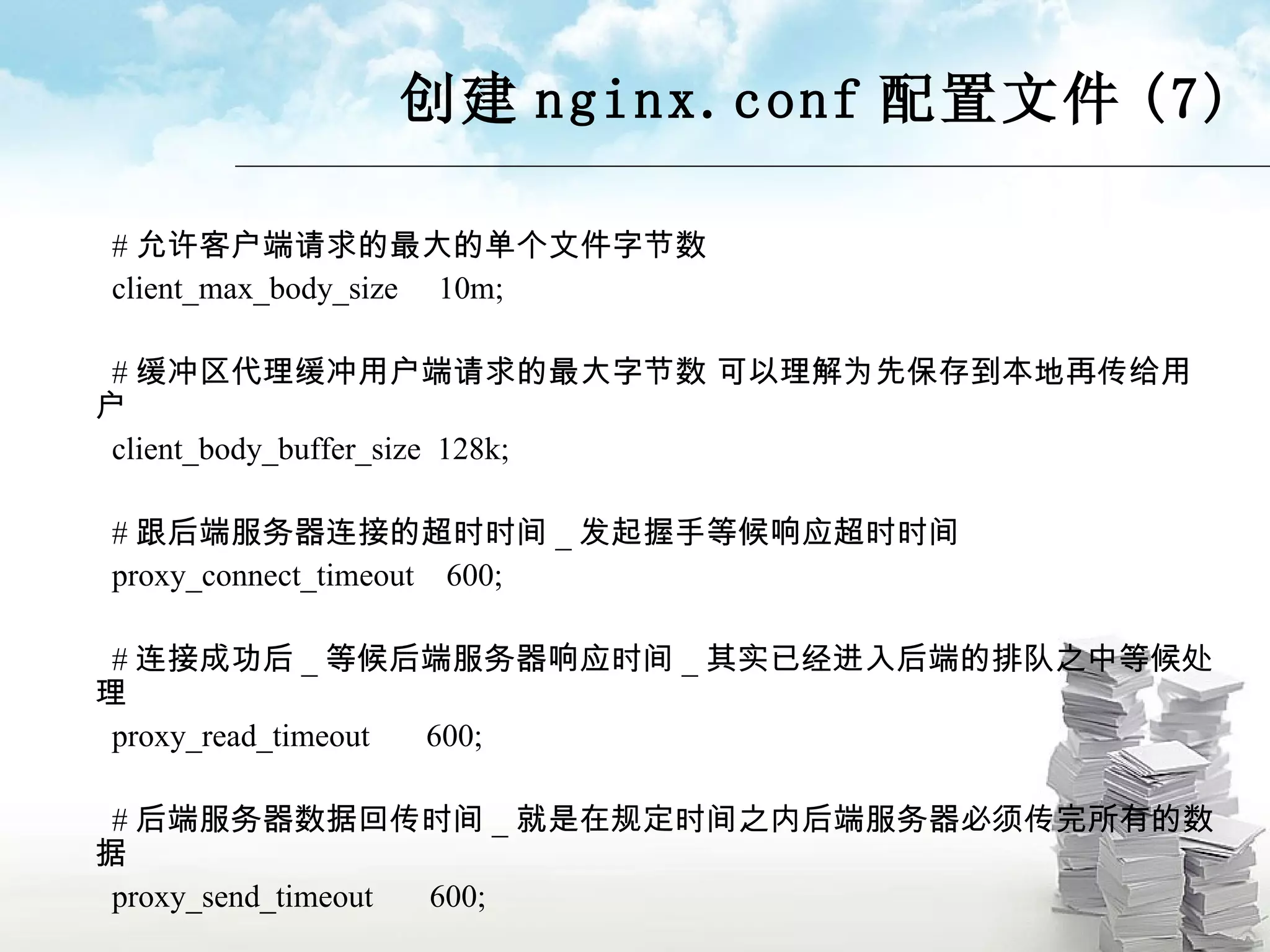 创建 nginx.conf 配置文件 (7) # 允许客户端请求的最大的单个文件字节数 client_max_body_size  10m; # 缓冲区代理缓冲用户端请求的最大字节数 可以理解为先保存到本地再传给用户 client_body_buffer_size  128k; # 跟后端服务器连接的超时时间 _ 发起握手等候响应超时时间 proxy_connect_timeout  600; # 连接成功后 _ 等候后端服务器响应时间 _ 其实已经进入后端的排队之中等候处理 proxy_read_timeout  600; # 后端服务器数据回传时间 _ 就是在规定时间之内后端服务器必须传完所有的数据 proxy_send_timeout  600; 