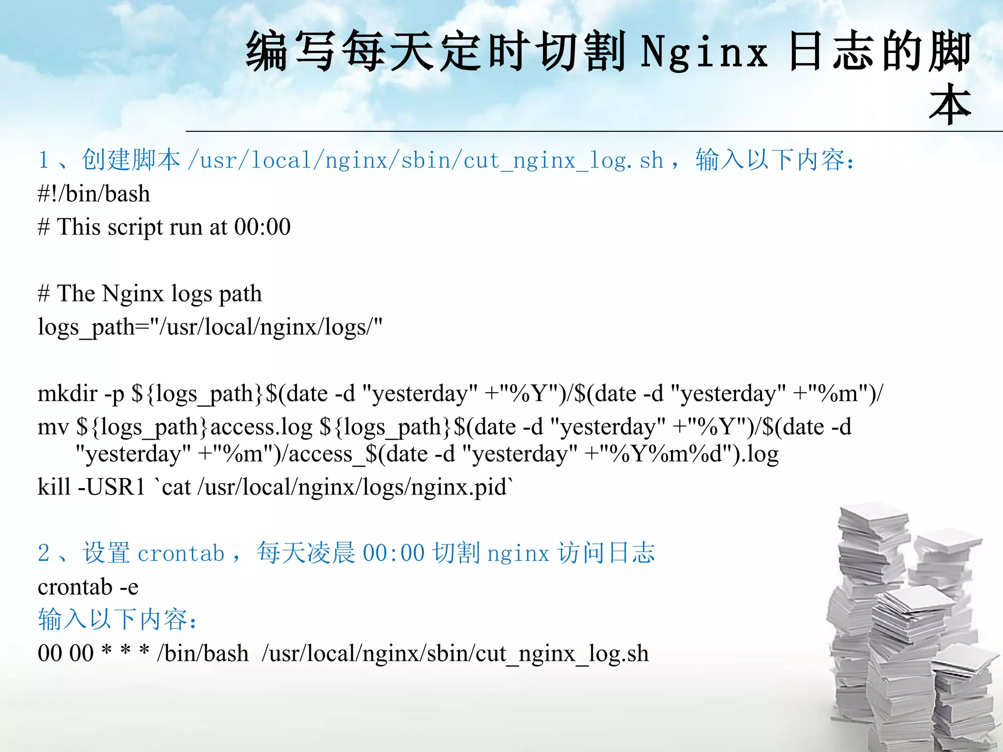 编写每天定时切割 Nginx 日志的脚本 1 、创建脚本 /usr/local/nginx/sbin/cut_nginx_log.sh ，输入以下内容： #!/bin/bash # This script run at 00:00 # The Nginx logs path logs_path=&quot;/usr/local/nginx/logs/&quot; mkdir -p ${logs_path}$(date -d &quot;yesterday&quot; +&quot;%Y&quot;)/$(date -d &quot;yesterday&quot; +&quot;%m&quot;)/ mv ${logs_path}access.log ${logs_path}$(date -d &quot;yesterday&quot; +&quot;%Y&quot;)/$(date -d &quot;yesterday&quot; +&quot;%m&quot;)/access_$(date -d &quot;yesterday&quot; +&quot;%Y%m%d&quot;).log kill -USR1 `cat /usr/local/nginx/logs/nginx.pid` 2 、设置 crontab ，每天凌晨 00:00 切割 nginx 访问日志 crontab -e 输入以下内容： 00 00 * * * /bin/bash  / usr/local/nginx/sbin /cut_nginx_log.sh 