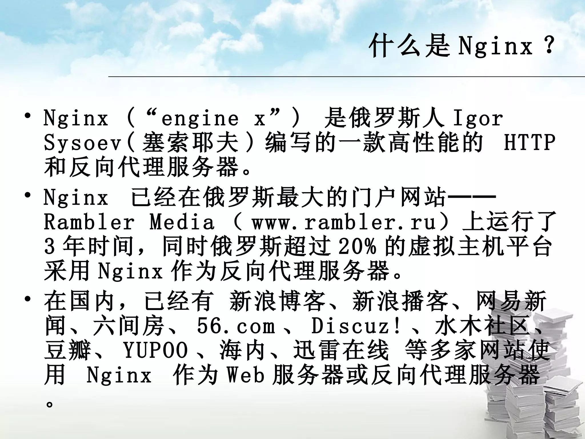 什么是 Nginx ？ Nginx (“engine x”)  是俄罗斯人 Igor Sysoev( 塞索耶夫 ) 编写的一款高性能的  HTTP  和反向代理服务器。 Nginx  已经在俄罗斯最大的门户网站──  Rambler Media （ www.rambler.ru ）上运行了 3 年时间，同时俄罗斯超过 20% 的虚拟主机平台采用 Nginx 作为反向代理服务器。 在国内，已经有 新浪博客、新浪播客、网易新闻、六间房、 56.com 、 Discuz! 、水木社区、豆瓣、 YUPOO 、海内、迅雷在线 等多家网站使用  Nginx  作为 Web 服务器或反向代理服务器。 