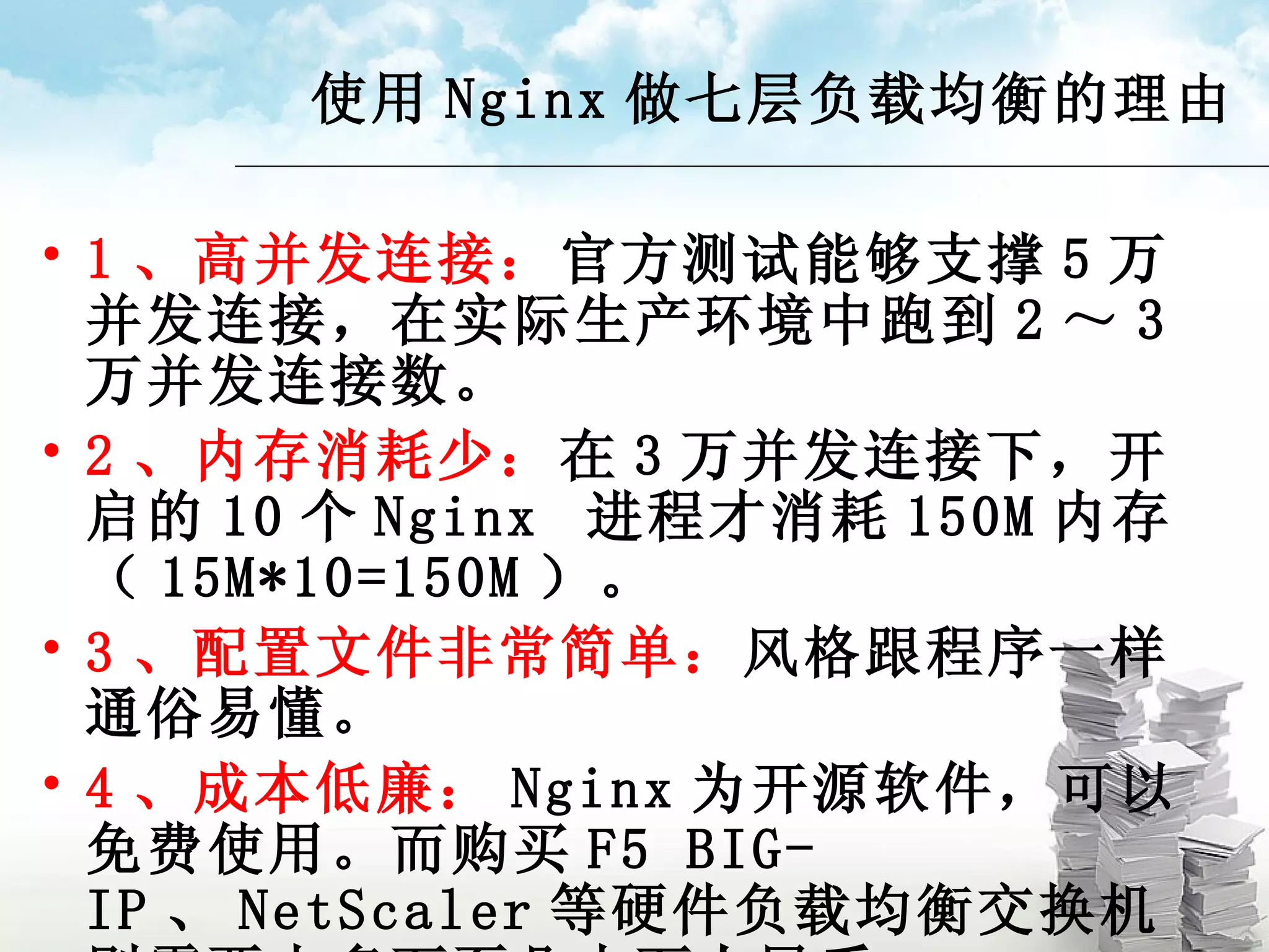 使用 Nginx 做七层负载均衡的理由 1 、高并发连接： 官方测试能够支撑 5 万并发连接，在实际生产环境中跑到 2 ～ 3 万并发连接数。 2 、内存消耗少： 在 3 万并发连接下，开启的 10 个 Nginx  进程才消耗 150M 内存（ 15M*10=150M ）。 3 、配置文件非常简单： 风格跟程序一样通俗易懂。 4 、成本低廉： Nginx 为开源软件，可以免费使用。而购买 F5 BIG-IP 、 NetScaler 等硬件负载均衡交换机则需要十多万至几十万人民币。 