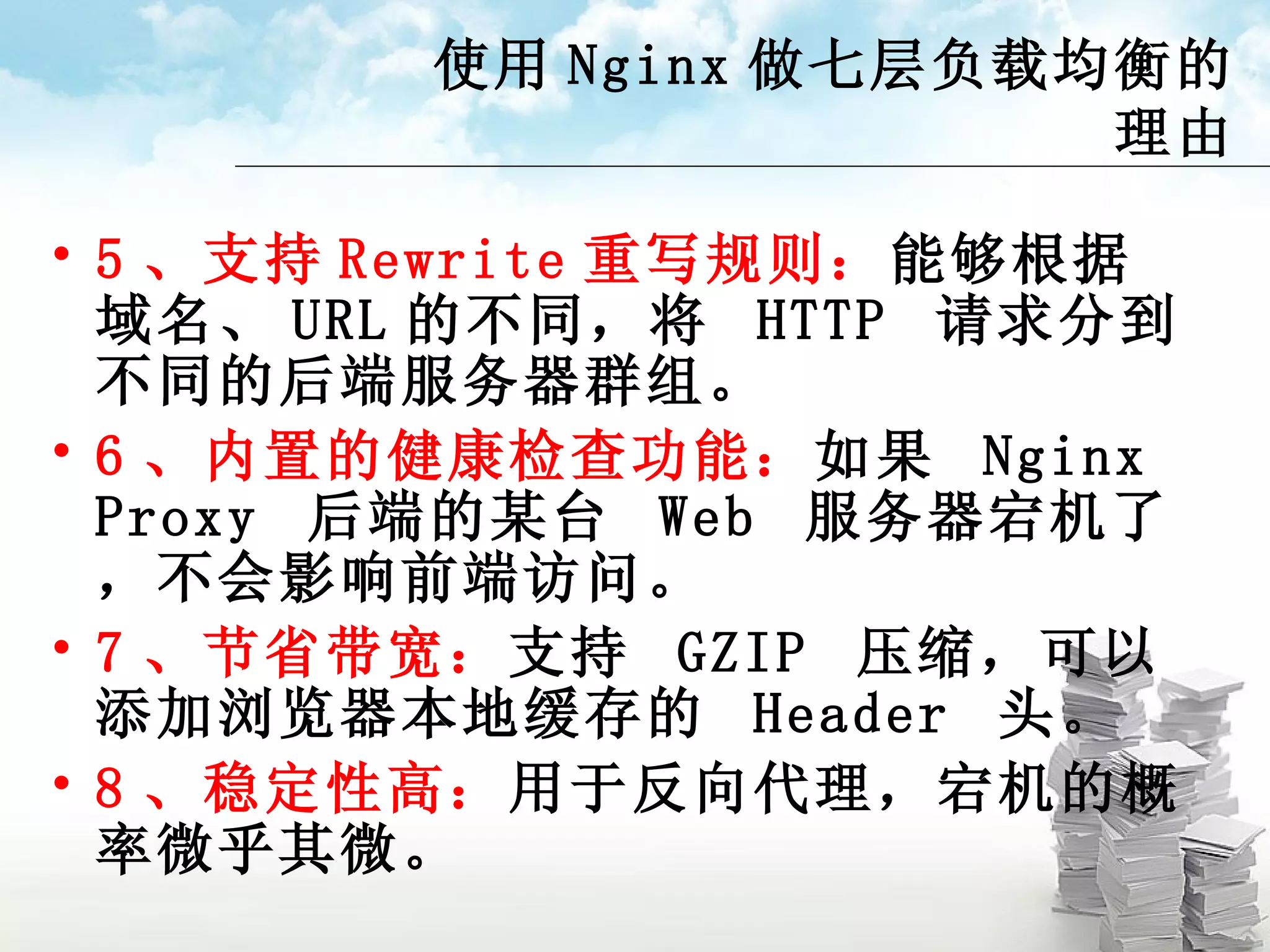 使用 Nginx 做七层负载均衡的理由 5 、支持 Rewrite 重写规则： 能够根据域名、 URL 的不同，将  HTTP  请求分到不同的后端服务器群组。 6 、内置的健康检查功能： 如果  Nginx Proxy  后端的某台  Web  服务器宕机了，不会影响前端访问。 7 、节省带宽： 支持  GZIP  压缩，可以添加浏览器本地缓存的  Header  头。 8 、稳定性高： 用于反向代理，宕机的概率微乎其微。 