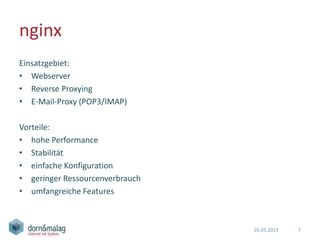nginx
Einsatzgebiet:
• Webserver
• Reverse Proxying
• E-Mail-Proxy (POP3/IMAP)

Vorteile:
• hohe Performance
• Stabilität
• einfache Konfiguration
• geringer Ressourcenverbrauch
• umfangreiche Features



                                 26.03.2013   1
 