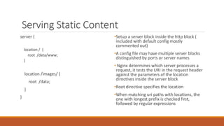 Serving Static Content
server {
location / {
root /data/www;
}
location /images/ {
root /data;
}
}
• Setup a server block inside the http block
( included with default config mostly
commented out)
• A config file may have multiple server
blocks distinguished by ports or server
names
• Nginx maps uri request header to a
resource using the location directive. ie It
tests the URI against the parameters of
the location directive inside the server
block.
• Root directive specifies the location
• When matching uri paths with locations,
the one with longest prefix is checked
first, followed by regular expressions
 