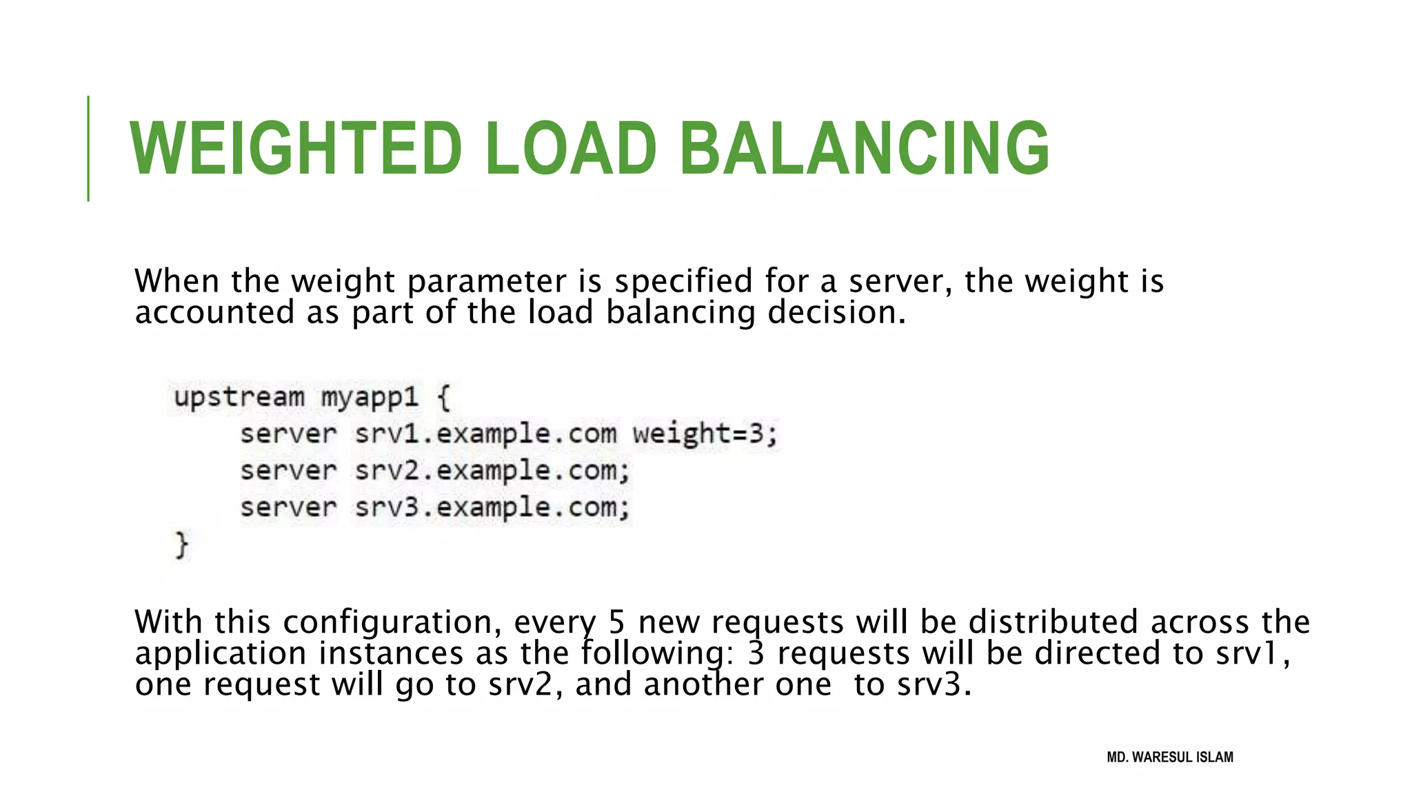 WEIGHTED LOAD BALANCING When the weight parameter is specified for a server, the weight is accounted as part of the load balancing decision. With this configuration, every 5 new requests will be distributed across the application instances as the following: 3 requests will be directed to srv1, one request will go to srv2, and another one to srv3. MD. WARESUL ISLAM 