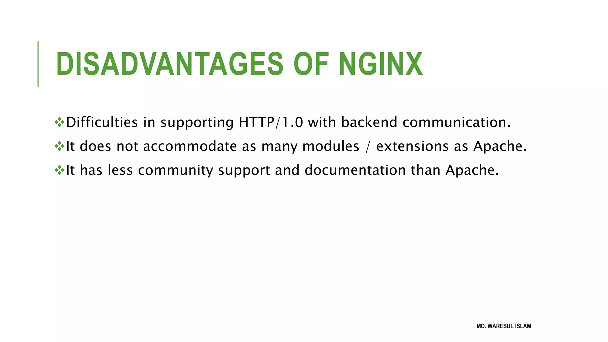 DISADVANTAGES OF NGINX Difficulties in supporting HTTP/1.0 with backend communication. It does not accommodate as many modules / extensions as Apache. It has less community support and documentation than Apache. MD. WARESUL ISLAM 