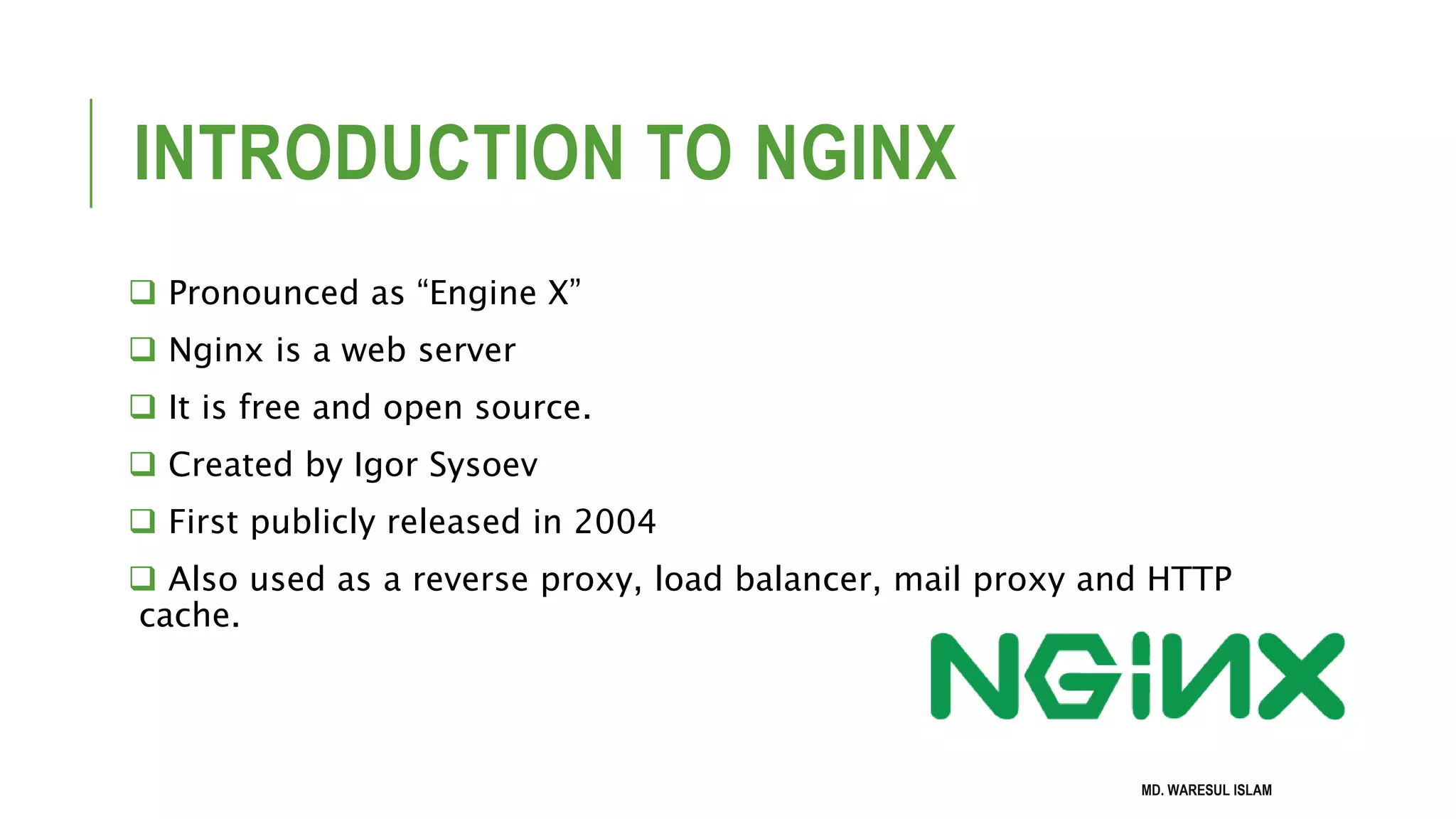 INTRODUCTION TO NGINX  Pronounced as “Engine X”  Nginx is a web server  It is free and open source.  Created by Igor Sysoev  First publicly released in 2004  Also used as a reverse proxy, load balancer, mail proxy and HTTP cache. MD. WARESUL ISLAM 