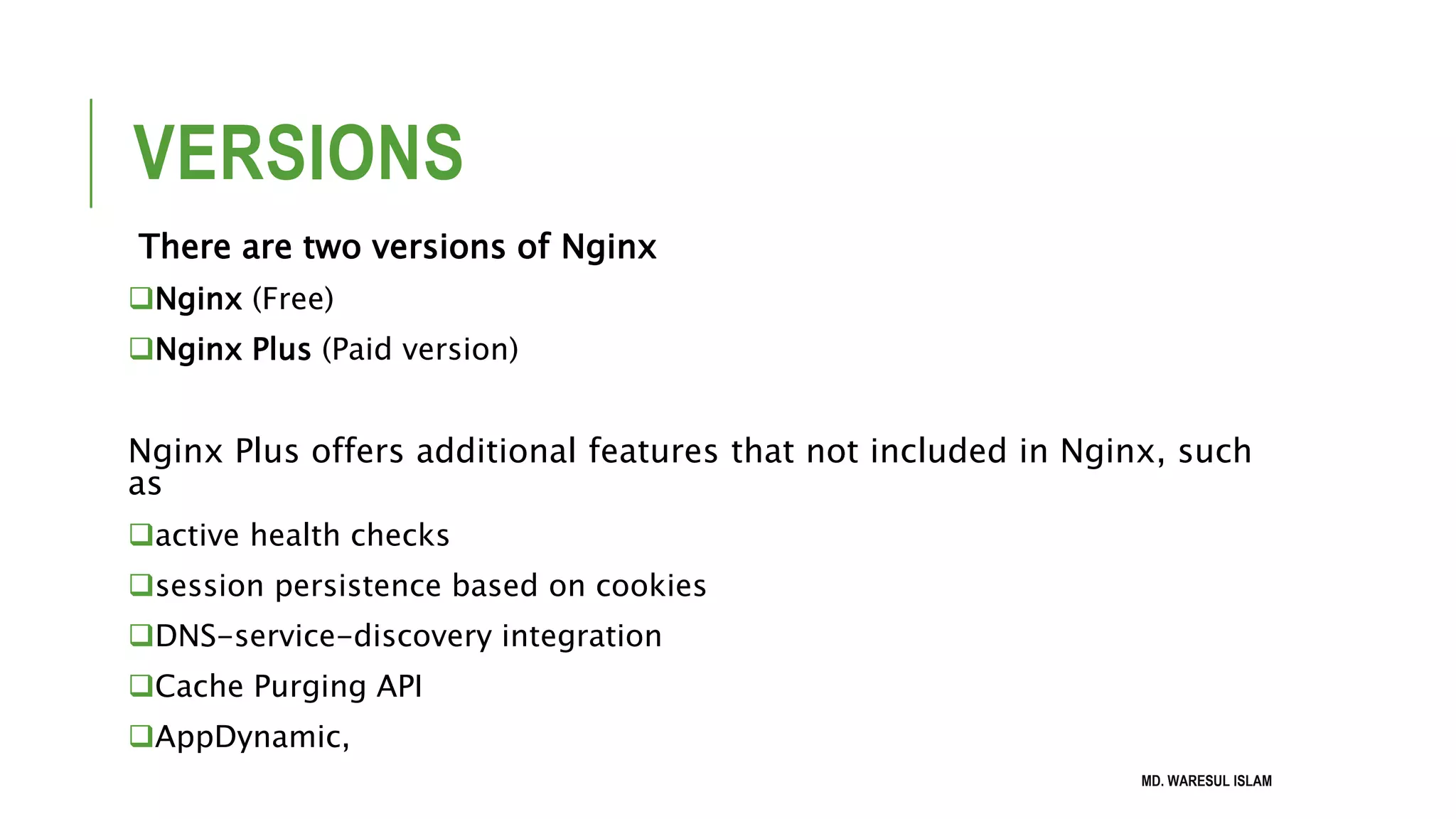 VERSIONS There are two versions of Nginx Nginx (Free) Nginx Plus (Paid version) Nginx Plus offers additional features that not included in Nginx, such as active health checks session persistence based on cookies DNS-service-discovery integration Cache Purging API AppDynamic, MD. WARESUL ISLAM 
