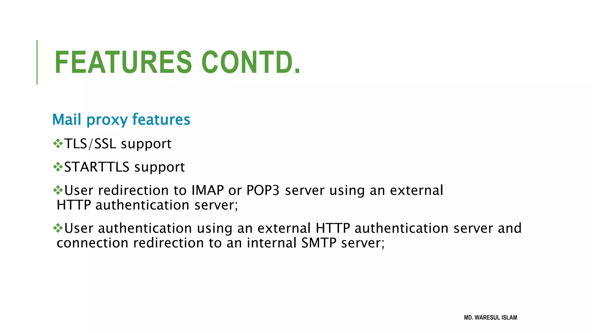 FEATURES CONTD. Mail proxy features TLS/SSL support STARTTLS support User redirection to IMAP or POP3 server using an external HTTP authentication server; User authentication using an external HTTP authentication server and connection redirection to an internal SMTP server; MD. WARESUL ISLAM 