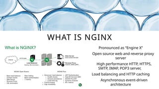 WHAT IS NGINX
Pronounced as “Engine X”
Open source web and reverse proxy
server
High performance HTTP, HTTPS,
SMTP, IMAP, POP3 server,
Load balancing and HTTP caching
Asynchronous event-driven
architecture
 