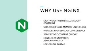 o LIGHTWEIGHT WITH SMALL MEMORY
FOOTPRINT
o USES PREDICTABLE MEMORY UNDER LOAD
o PROVIDES HIGH LEVEL OF CONCURRENCY
o SERVES STATIC CONTENT QUICKLY
o HANDLES CONNECTIONS
ASYNCHRONOUSLY
o USES SINGLE THREAD
WHY USE NGINX
 