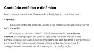 Conteúdo estático e dinâmico
Ambos possuem maneiras diferentes de solicitações de conteúdo estático.
· Apache:
- Lida com conteúdos estáticos usando seus métodos baseados em arquivos
convencionais.
- Consegue processar conteúdo dinâminco através de mecanismos
internos para a linguagem em questão para cada instância worker, o que
permite executar conteúdo dinâmico internamente sem recorrer a componentes
externos. Estes macanismos internos podem ser habilitados através do
carregamento dinâmico de módulos no arquivo de configuração.
 